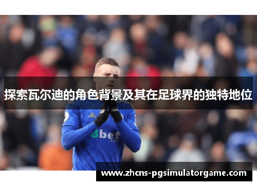 探索瓦尔迪的角色背景及其在足球界的独特地位