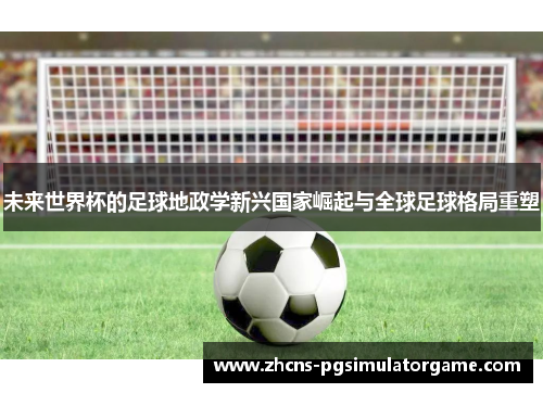 未来世界杯的足球地政学新兴国家崛起与全球足球格局重塑