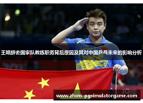 王皓辞去国家队教练职务背后原因及其对中国乒乓未来的影响分析